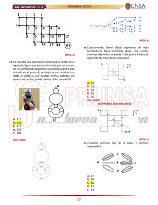 17
RPTA. D
53. Se muestra una estructura construida de metal en la
siguiente figura que está conformada por un sistema
de circunferencias tangentes. Un monito pigmeo está
ubicado en el punto A, se desplaza por la estructura
hasta el punto D. ¿De cuántas formas distintas, sin
repetir los puntos, puede realizar dicho recorrido?
A. 110
B. 136
C. 112
D. 135
E. 208
SOLUCIÓN:
RPTA. B
54. Curiosamente, Daniel dibuja segmentos de recta
formando la figura mostrada abajo. ¿De cuántas
maneras diferentes se puede ir del punto A hacia B,
siguiendo las trayectorias indicadas?
A. 32
B. 33
C. 34
D. 35
E. 36
SOLUCIÓN:
(CEPRUNSA 2021 SOCIALES)
RPTA. A
55. ¿Cuántos caminos hay de A hacia E siempre
avanzando?
A. 17
B. 20
C. 26
D. 25
E. 14
 