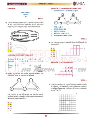 18
SOLUCIÓN:
4x3+2x4+2x3
12+8+6
26
RPTA. C
56. Andrea desea viajar desde la Ciudad A, hasta la ciudad
D. ¿De cuántas maneras diferentes puede realizar el
viaje sin pasar ni regresar por el mismo camino?
A. 48
B. 72
C. 60
D. 20
E. 68
SOLUCIÓN: EXAMEN CEPRUNSA 2018
Primera : A B C D = 4 x 3 x 4 = 48
Segunda : A C D = 4 x 4
= 16
Tercera : A D = 4 = 4
Total = 68
RPTA. E
57. Britany construye una malla uniendo chapas con
alambres, como se muestra en la figura.
¿de cuántas formas diferentes una hormiga puede
trasladarse de la chapa A a la B sin pasar dos veces por
la misma chapa ni alambre?
A. 15
B. 40
C. 36
D. 28
E. 52
SOLUCIÓN: EXAMEN CEPRUNSA II FASE 2020
 Damos valores a las demás chapas
 APB= 3x2=6
 APNB= 3x2x3=18
 AMPB= 2x1x2=4
 AMPNB= 2x1x2x3= 12
 Sumamos=6+18+4+12=40
RPTA. B
58. ¿De cuántas maneras se puede llegar de A hasta B sin
retroceder?
A. 11
B. 14
C. 17
D. 20
E. 35
SOLUCIÓN: PERCY AGRAMONTE
RPTA. B
59. ¿Cuántos caminos de menor longitud hay de A hacia
B, viajando a lo largo de la cuadrícula que se muestra
en la figura? y calcular el número de factores positivos
de 11
22
33
44
55
66
 