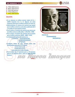 19
A. 7790; 1020 factores
B. 8070: 1020 factores
C. 7970: 850 factores
D. 7770; 610factores
E. 7970; 1020 factores
SOLUCIÓN:
 Si se rellenara el orificio central, habría 16 C8 =
12870 trayectos de A a B. Algunos de estos
trayectos pasan por el orificio central y el resto no.
 Determinamos el número de caminos que pasan
por el orificio central es como dos cuadrículas de 4
x 4 unidas en una esquina común.
 Por lo tanto, el número de caminos que pasan por
el orificio central es (8C4) (8C4) = (70) (70) = 4900.
 Por lo tanto, el número de caminos que no pasan
por el orificio central es 12870 - 4900 = 7970.
 La factorización prima del número es:
11
22
33
44
55
66
= (22
)(33
)(44
)(55
)(66
)
= (22
)(33
)(28
)(55
)(26
)(36
)
= (216
)(39
)(55
)
 Cualquier factor de este número tiene una
factorización prima de 2a
3b
5c
donde:
a está entre 0 y 16,
b está entre 0 y 9 y
c está entre 0 y 5, todo incluido.
 Por lo tanto, hay 17 opciones para a, 10 opciones
para b y 6 opciones para c, para un total de 1020
factores.
RPTA. E
CEPRUNSA NUEVA IMAGEN
EQUIPO DE
RAZONAMIENTO
MATEMÁTICO
 