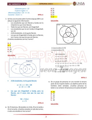 3
solamente perro = 12
ni perro ni gato = 3
diferencia positiva = 18 – 3 = 15
Cociente = 15/15 = 1 RPTA. E
7. Se hizo una encuesta sobre 3 series al grupo 309-I y se
obtuvo la siguiente información:
- Los estudiantes que ven Naruto y Candy son la
mitad de los que miran Naruto.
- Todos los que ven Naruto, ven Dragonball.
- Los estudiantes que no ven Candy ni Dragonball,
son 10.
- A 60 estudiantes, no les gusta Naruto.
- Los que ven Dragonball o Candy, pero no Naruto,
son 4 veces más que los que ven Naruto.
¿Cuántos estudiantes ven las 3 series?
A. 4
B. 5
C. 8
D. 10
E. 20
SOLUCIÓN:
 A 60 estudiantes, no les gusta Naruto:
𝒂 + 𝒃 + 𝒄 + 𝟏𝟎 = 𝟔𝟎
𝒂 + 𝒃 + 𝒄 = 𝟓𝟎
 Los que ven Dragonball o Candy, pero no
Naruto, son 4 veces más que los que ven
Naruto:
𝟓𝟎 = 𝟓(𝟐𝒙)
𝒙 = 𝟓
RPTA. B
8. De 72 alumnos, 36 estudian en el día, 35 en la tarde y
25 en la noche. ¿Cuántos estudian en solo dos turnos,
si solo uno estudia en tres turnos?
A.21
B. 18
C. 20
D.23
E. 22
SOLUCIÓN:
 x+y+z+a+b+c+1=72
 x+y+z+a+b+c=71

71
:
1 36
1 35
1 25
3 96
93
71 93
22
por conjuntos
x a c
y a b
z b c
x y z a b c a b c
x y z a b c a b c
a b c
a b c
   
   
   
         
        
   
  
RPTA. E
9. De un grupo de personas en una reunión la tercera
parte de las mujeres bailan y la séptima parte de los
hombres están sentados. ¿Cuántas personas no
bailan si se contaron 24 personas en la pista de baile?
A. 26
B. 25
C. 30
D. 27
E. 28
SOLUCIÓN:
 