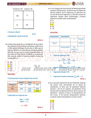 4
 Tenemos: 6Q=12
K=12
 NO BAILAN =Q+2K=2+24=26
RPTA. A
10. Freddy como parte de su investigación de tesis sobre
dos antivirus en dos sistemas operativos, obtiene que
el 70% utilizan Windows 10, de ellos el 30% usan el
antivirus NOD32 y el resto utilizan el antivirus AVAST,
mientras los que usan el sistema operativo Mac, de
los cuales la mitad utilizan el NOD32, si se sabe que
224 usuarios utilizan el antivirus AVAST, el total de
encuestados es:
A. 300
B. 250
C. 350
D. 400
E. 320
SOLUCIÓN:
 Construyendo nuestro diagrama de Carroll.
Nod32 Avast
Windows
10
21% 49% 70%
Mac 15% 15% 30%
64% 100%
 Aplicando una regla de tres:
64% ---- 224
100% ---- 𝒙
𝒙 = 𝟑𝟓𝟎
RPTA. C
11. En un Congreso de Internacional de Metalurgia donde
asistieron 336 personas, se observa que las ingenieras
5/8 son solteras. De los ingenieros, se sabe que son
los 2/5 del total de ingenieras y 1/10 del número de
ingenieras casadas están embarazadas. ¿Cuántas
ingenieras casadas están embarazadas?
A. 8
B. 12
C. 9
D. 90
E. 18
SOLUCIÓN:
INGENIEROS INGENIERAS
x Casado
s
2𝑰𝑴/5 Soltero
s
Embarazadas No
embaraz
adas
 Total de asistentes: 336
𝑰𝑴 +
𝟐𝑰𝑴
𝟓
=
𝟕𝑰𝑴
𝟓
= 𝟑𝟑𝟔
𝑰𝑴 = 𝟐𝟒𝟎
 Ingenieras Solteras:
𝟓𝑰𝑴
𝟖
=
𝟓(𝟐𝟒𝟎)
𝟖
= 𝟏𝟓𝟎
 Ingenieras Casadas: 𝟗𝟎
 Ingenieras Casadas embarazas:
𝟏
𝟏𝟎
(𝟗𝟎) = 𝟗
RPTA. C
12. En la escuela profesional de Ing. Ambiental, después
del primer ciclo universitario de un grupo de
estudiantes, se tiene que 30 aprobaron Química
General, y de las 55 mujeres, 10 aprobaron Física
General, pero no Química General. De los varones, 25
aprobaron Química o Física y 15 desaprobaron los
dos cursos. Si 20 varones desaprobaron química,
¿cuántas mujeres desaprobaron los dos cursos?
A. 35
B. 45
C. 55
D. 65
E. 75
 
