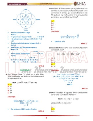 6
 13 solo quieren Azul o Rojo =>
X+Y=13
 9 quieren solo Negro o Verde => W+Z=9
 12 quieren más 2 colores => M +N+ O+ P + k
=12
 7 quieren solo Rojo-Verdel o Negro-Azul =>
A+C =7
 16 se utilice los colores Rojo – Azul =>
X+B+Y=16
=> B=3
 13 los colores Verde-Negro => W + D
+ Z=16
=> D = 4
 X+Y +W +Z + A+C+D+B+ M +N+ O+ P + k
13 + 9 + 7 + 4 +3 + 12 = 48
RPTA. E
FACTORIALES
16. Una persona tenía “x” años en el año 2000.
Determine la edad que tendrá en el año bicentenario
de nuestra patria, si:
𝟓𝟎𝟒𝟎. (𝟕𝟐𝟎)𝟐𝟒!
= (𝟔!)(𝟒!)!
. (𝟑 + 𝒙)!
A. 25
B. 26
C. 21
D. 27
E. 30
SOLUCIÓN:
𝟓𝟎𝟒𝟎. (𝟕𝟐𝟎)𝟐𝟒!
= (𝟔!)𝟐𝟒!
. (𝟑 + 𝒙)!
𝟓𝟎𝟒𝟎 = (𝟑 + 𝒙)!
𝒙 = 𝟒
 Por tanto, en el 2021 tendrá 25 años.
RPTA. A
17. El número de formas en las que se puede ubicar una
cantidad de personas en una fila de sillas, es a la suma
del número de formas que pueden ubicarse en esta
fila quitando 1 y 2 sillas, como 12 es a 2, ¿cuántas
personas se querían ubicar a un inicio?
A. 7
B. 6
C. 5
D. 4
E. 3
SOLUCIÓN:
𝒏!
(𝒏 − 𝟏)! + (𝒏 − 𝟐)!
=
𝟏𝟐
𝟐
 Entonces: n=7
RPTA. A
18. La edad de Marcos es “x” años, ¿Cuántos años tendrá
dentro de 9 años?
(𝒙 + 𝟏)! (𝒙 − 𝟏)! = 𝟑𝟔𝒙 + (𝒙!)𝟐
A. 10
B. 11
C. 12
D. 13
E. 14
SOLUCIÓN:
(𝒙 + 𝟏)! (𝒙 − 𝟏)! = 𝟑𝟔𝒙 + (𝒙!)𝟐
(𝒙 + 𝟏). 𝒙. (𝒙 − 𝟏)! (𝒙 − 𝟏)! = 𝟑𝟔𝒙 + 𝒙!. 𝒙!
(𝒙 − 𝟏)!𝟐 (𝒙 + 𝟏 − 𝒙) = 𝟑𝟔
(𝒙 − 𝟏)! = 𝟔
𝒙 = 𝟒
4+9=13
RPTA. D
19. María vendedora de juguetes, ofreció un descuento
de “x” soles a uno de sus clientes. Si:
𝟏𝟐𝒙! + 𝟓(𝒙 + 𝟏)! = (𝒙 + 𝟐)!
¿de cuánto fue el descuento?
A. 4
B. 5
C. 6
Azul
Rojo Negro
Verde
X
Y
W
Z
K
B C
A D
M
N
O
P
 