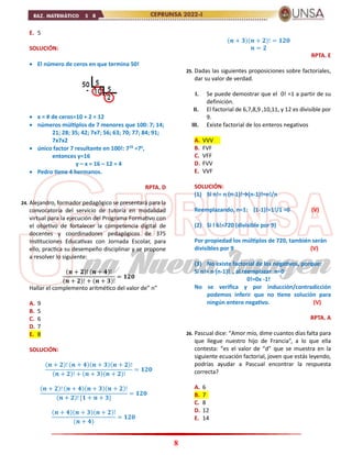 8
E. 5
SOLUCIÓN:
 El número de ceros en que termina 50!
 x = # de ceros=10 + 2 = 12
 números múltiplos de 7 menores que 100: 7; 14;
21; 28; 35; 42; 7x7; 56; 63; 70; 77; 84; 91;
7x7x2
 único factor 7 resultante en 100!: 716
=7y
,
entonces y=16
y – x = 16 – 12 = 4
 Pedro tiene 4 hermanos.
RPTA. D
24. Alejandro, formador pedagógico se presentará para la
convocatoria del servicio de tutoría en modalidad
virtual para la ejecución del Programa Formativo con
el objetivo de fortalecer la competencia digital de
docentes y coordinadores pedagógicos de 375
Instituciones Educativas con Jornada Escolar, para
ello, practica su desempeño disciplinar y se propone
a resolver lo siguiente:
(𝒏 + 𝟐)! (𝒏 + 𝟒)!
(𝒏 + 𝟐)! + (𝒏 + 𝟑)!
= 𝟏𝟐𝟎
Hallar el complemento aritmético del valor de” n”
A. 9
B. 5
C. 6
D. 7
E. 8
SOLUCIÓN:
(𝒏 + 𝟐)! (𝒏 + 𝟒)(𝒏 + 𝟑)(𝒏 + 𝟐)!
(𝒏 + 𝟐)! + (𝒏 + 𝟑)(𝒏 + 𝟐)!
= 𝟏𝟐𝟎
(𝒏 + 𝟐)! (𝒏 + 𝟒)(𝒏 + 𝟑)(𝒏 + 𝟐)!
(𝒏 + 𝟐)! [𝟏 + 𝒏 + 𝟑]
= 𝟏𝟐𝟎
(𝒏 + 𝟒)(𝒏 + 𝟑)(𝒏 + 𝟐)!
(𝒏 + 𝟒)
= 𝟏𝟐𝟎
(𝒏 + 𝟑)(𝒏 + 𝟐)! = 𝟏𝟐𝟎
𝒏 = 𝟐
RPTA. E
25. Dadas las siguientes proposiciones sobre factoriales,
dar su valor de verdad.
I. Se puede demostrar que el 0! =1 a partir de su
definición.
II. El factorial de 6,7,8,9 ,10,11, y 12 es divisible por
9.
III. Existe factorial de los enteros negativos
A. VVV
B. FVF
C. VFF
D. FVV
E. VVF
SOLUCIÓN:
(1) Si n!= n (n-1)!→(n-1)!=n!/n
Reemplazando, n=1: (1-1)!=1!/1 =0 (V)
(2) Si l 6!=720 (divisible por 9)
Por propiedad los múltiplos de 720, también serán
divisibles por 9 (V)
(3) No existe factorial de los negativos, porque:
Si n!= n (n-1)! , al reemplazar n=0
0!=0x -1!
No se verifica y por inducción/contradicción
podemos inferir que no tiene solución para
ningún entero negativo. (V)
RPTA. A
26. Pascual dice: “Amor mío, dime cuantos días falta para
que llegue nuestro hijo de Francia”, a lo que ella
contesta: “es el valor de “d” que se muestra en la
siguiente ecuación factorial, joven que estás leyendo,
podrías ayudar a Pascual encontrar la respuesta
correcta?
A. 6
B. 7
C. 8
D. 12
E. 14
 
