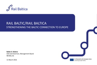 RAIL BALTIC/RAIL BALTICA
STRENGTHENING THE BALTIC CONNECTION TO EUROPE
Baiba A. Rubesa
CEO and Chairman, Management Board
RB RAIL AS
11 March 2016
 