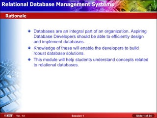 Relational Database Management Systems

 Rationale


                Databases are an integral part of an organization. Aspiring
                Database Developers should be able to efficiently design
                and implement databases.
                Knowledge of these will enable the developers to build
                robust database solutions.
                This module will help students understand concepts related
                to relational databases.




     Ver. 1.0                      Session 1                        Slide 1 of 34
 
