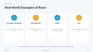 IN THE WILD
Real-World Examples of React
1
Facebook & Instagram
Built on React — React's original
home.
2
WhatsApp Web
Uses React to power its chat
interface.
3
Netflix
Uses React for smooth,
responsive UI updates.
4
Uber
Component-driven UIs built with
React.
React is widely used across modern front-end development, from social platforms to streaming and mobility apps.
React Basics Prepared By: Kale J. N. 13 / 16
 
