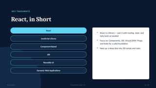 K EY TAK EAWAYS
React, in Short
React
JavaScript Library
Component-Based
JSX
Reusable UI
Dynamic Web Applications
• React is a library — pair it with routing, state, and
data tools as needed.
• Focus on: Components, JSX, Virtual DOM, Props,
and State for a solid foundation.
• Next up: a deep dive into JSX syntax and rules.
React Basics Prepared By: Kale J. N. 16 / 16
 