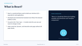 INTRODUCTION
What is React?
• React is a JavaScript library used to build user interfaces (UI) —
especially for web applications.
• Developed and maintained by Facebook (now Meta); first released
publicly in 2013.
• Focused on the ‘View’ layer — it renders what the user sees and
reacts to changes in data.
• Helps create fast, dynamic, and interactive web pages without full
page reloads.
SI MPLE DEFINITION
“React is a JavaScript library for building
reusable and interactive user-interface
components.”
{ }
Library, not a framework
React Basics Prepared By: Kale J. N. 2 / 16
 