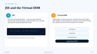 KEY FEATURE 2 & 3
JSX and the Virtual DOM
3 JSX
React uses JSX (JavaScript XML) — it lets you write HTML-like
syntax directly inside JavaScript. It looks like HTML, but it's actually
converted into JavaScript behind the scenes.
const element = <h1>Hello World</h1>;
A full deck dedicated to JSX comes up next in this course.
4 Virtual DOM
A lightweight, in-memory copy of the real DOM. When data changes,
React updates the Virtual DOM first, compares it to the previous version,
then updates only what actually changed in the real page.
Data Change
↓
Virtual DOM
↓
Compare Changes
↓
Update Required DOM
React Basics Prepared By: Kale J. N. 6 / 16
 