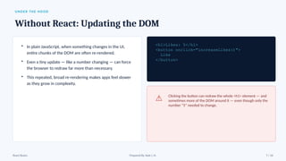 UNDER THE HOOD
Without React: Updating the DOM
• In plain JavaScript, when something changes in the UI,
entire chunks of the DOM are often re-rendered.
• Even a tiny update — like a number changing — can force
the browser to redraw far more than necessary.
• This repeated, broad re-rendering makes apps feel slower
as they grow in complexity.
<h1>Likes: 5</h1>
<button onclick="increaseLikes()">
Like
</button>
⚠ Clicking the button can redraw the whole <h1> element — and
sometimes more of the DOM around it — even though only the
number “5” needed to change.
React Basics Prepared By: Kale J. N. 7 / 16
 