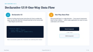 KEY FEATURE 4 & 5
Declarative UI & One-Way Data Flow
5 Declarative UI
Instead of writing step-by-step instructions for how to update the
page, you describe what the UI should look like for the current data
— React figures out the how.
function App() {
const name = "Jay";
return <h1>Hello {name}</h1>;
}
React automatically updates the UI whenever the underlying data changes.
6 One-Way Data Flow
Data generally flows in a single direction — from parent components
down to their children — which makes applications far easier to trace,
understand, and maintain.
Parent Component
↓ data / props
Child Component
React Basics Prepared By: Kale J. N. 9 / 16
 