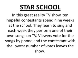 In this great reality TV show, ten
hopeful contestants spend nine weeks
at the school. They learn to sing and
each week they perform one of their
own songs on TV. Viewers vote for the
songs by phone and the contestant with
the lowest number of votes leaves the
show.
STAR SCHOOL
 
