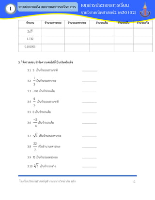โรงเรียนวิทยาศาสตร์จุฬาภรณราชวิทยาลัย ตรัง 12
เอกสารประกอบการเรียน
รายวิชาคณิตศาสตร์2 (ค30102)
ระบบจานวนจริง สมการและการแก้อสมการ
1
จำนวน จำนวนตรรกยะ จำนวนอตรรกยะ จำนวนเต็ม จำนวนนับ จำนวนจริง
7
2
1.732
0.101001
3. ให้ตรวจสอบว่ำข้อควำมต่อไปนี้เป็นจริงหรือเท็จ
3.1 5 เป็นจานวนธรรมชาติ .......................
3.2
1
3
เป็นจานวนตรรกยะ ......................
3.3 -100 เป็นจานวนเต็ม ......................
3.4
4
5
เป็นจานวนธรรมชาติ ......................
3.5 0 เป็นจานวนเต็ม ......................
3.6
2
4
−
เป็นจานวนเต็ม ......................
3.7 1 เป็นจานวนอตรรกยะ ......................
3.8
22
7
เป็นจานวนอตรรกยะ ......................
3.9  เป็นจานวนอตรรกยะ ......................
3.10 3
5 เป็นจานวนจริง ......................
 