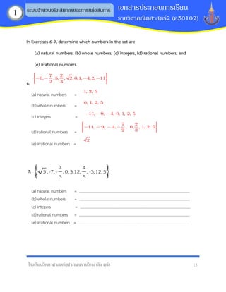 โรงเรียนวิทยาศาสตร์จุฬาภรณราชวิทยาลัย ตรัง 15
เอกสารประกอบการเรียน
รายวิชาคณิตศาสตร์2 (ค30102)
ระบบจานวนจริง สมการและการแก้อสมการ
1
In Exercises 6–9, determine which numbers in the set are
(a) natural numbers, (b) whole numbers, (c) integers, (d) rational numbers, and
(e) irrational numbers.
6.
7 2
9, ,5, , 2, 0,1, 4,2, 11
2 3
(a) natural numbers =
1, 2, 5
(b) whole numbers =
0, 1, 2, 5
(c) integers =
11, 9, 4, 0, 1, 2, 5
(d) rational numbers =
7 2
11, 9, 4, , 0, , 1, 2, 5
2 3
(e) irrational numbers =
2
7.  
7 4
5,-7,- ,0,3.12, ,-3,12,5
3 5
(a) natural numbers = ……………………………………………………………………….…………….……….……...
(b) whole numbers = ……………………………………………………………………….…………….…….………...
(c) integers = ……………………………………………………………………….…………….……...…….…
(d) rational numbers = ……………………………………………………………………….…………….……….……...
(e) irrational numbers = ……………………………………………………………………….…………….……….……...
 