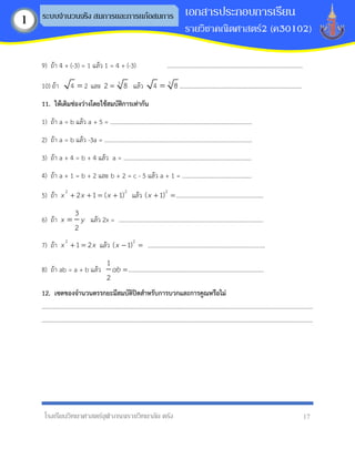 โรงเรียนวิทยาศาสตร์จุฬาภรณราชวิทยาลัย ตรัง 17
เอกสารประกอบการเรียน
รายวิชาคณิตศาสตร์2 (ค30102)
ระบบจานวนจริง สมการและการแก้อสมการ
1
9) ถ้า 4 + (-3) = 1 แล้ว 1 = 4 + (-3) ..........................................................................................
10) ถ้า 4 2
= และ 3
2 8
= แล้ว 3
4 8
= .................................................................................
11. ให้เติมช่องว่ำงโดยใช้สมบัติกำรเท่ำกัน
1) ถ้า a = b แล้ว a + 5 = ..............................................................................................
2) ถ้า a = b แล้ว -3a = ..................................................................................................
3) ถ้า a + 4 = b + 4 แล้ว a = .....................................................................................
4) ถ้า a + 1 = b + 2 และ b + 2 = c - 5 แล้ว a + 1 = ..............................................
5) ถ้า
2 2
2 1 ( 1)
x x x
+ + = + แล้ว
2
( 1)
x + =..........................................................
6) ถ้า
3
2
x y
= แล้ว 2x = ................................................................................................
7) ถ้า
2
1 2
x x
+ = แล้ว
2
( 1)
x − = ..............................................................................
8) ถ้า ab = a + b แล้ว
1
2
ab =..........................................................................................
12. เซตของจำนวนตรรกยะมีสมบัติปิดสำหรับกำรบวกและกำรคูณหรือไม่
....................................................................................................................................................................................
....................................................................................................................................................................................
 