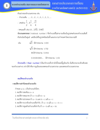 โรงเรียนวิทยาศาสตร์จุฬาภรณราชวิทยาลัย ตรัง 3
เอกสารประกอบการเรียน
รายวิชาคณิตศาสตร์2 (ค30102)
ระบบจานวนจริง สมการและการแก้อสมการ
1
ตัวอย่างของจานวนตรรกยะ เช่น
- จานวนเต็ม ... , -3 , -2 , -1 , 0 , 1 , 2 , 3 , ...
- เศษส่วน
1
2
,
1
3
6
,
5
4
−
- ทศนยมซ้า เช่น 0.5 , 2.43, 5.465
จำนวนอตรรกยะ ( irrational number ) คือจานวนที่ไม่สามารถเขียนในรูปเศษส่วนของจานวนเต็มที่
ตัวส่วนไม่เป็นศูนย์ แต่เขียนได้ในรูปทศนิยมไม่ซ้าและสามารถกาหนดค่าโดยประมาณได้
เช่น 2 มีค่าประมาณ 1.414
3 มีค่าประมาณ 1.732
 มีค่าประมาณ 3.1416
0.1010010001… มีค่าประมาณ 1.101
จำนวนจริง ( Real number ) ได้แก่จานวนที่กล่าวถึงทั้งหมดนี้ยูเนียนกัน นั่นคือประกอบด้วยสับเซต
ของจานวนต่างๆ กล่าวได้ว่าคือการยูเนียนของเซตของจานวนตรรกยะ และเซตของจานวนอตรรกยะ
สมบัติของจำนวนจริง
• สมบัติกำรเท่ำกันของจำนวนจริง
กาหนด a, b, c เป็นจานวนจริงใดๆ
1. สมบัติการสะท้อน a = a
2. สมบัติการสมมาตร ถ้า a = b แล้ว b = a
3. สมบัติการถ่ายทอด ถ้า a = b และ b = c แล้ว a = c
4. สมบัติการบวกด้วยจานวนที่เท่ากัน ถ้า a = b แล้ว a + c = b + c
5. สมบัติการคูณด้วยจานวนที่เท่ากัน ถ้า a = b แล้ว ac = bc
 