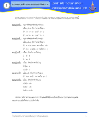 โรงเรียนวิทยาศาสตร์จุฬาภรณราชวิทยาลัย ตรัง 5
เอกสารประกอบการเรียน
รายวิชาคณิตศาสตร์2 (ค30102)
ระบบจานวนจริง สมการและการแก้อสมการ
1
จากสมบัติของระบบจานวนจริงที่ได้กล่าวไปแล้ว สามารถนามาพิสูจน์เป็นทฤษฎีบทต่างๆ ได้ดังนี้
ทฤษฎีบทที่ 1 กฎการตัดออกสาหรับการบวก
เมื่อ a, b, c เป็นจานวนจริงใดๆ
ถ้า a + c = b + c แล้ว a = b
ถ้า a + b = a + c แล้ว b = c
ทฤษฎีบทที่ 2 กฎการตัดออกสาหรับการคูณ
เมื่อ a, b, c เป็นจานวนจริงใดๆ
ถ้า ac = bc และ c ≠ 0 แล้ว a = b
ถ้า ab = ac และ a ≠ 0 แล้ว b = c
ทฤษฎีบทที่ 3 เมื่อ a เป็นจานวนจริงใดๆ
a · 0 = 0
0 · a = 0
ทฤษฎีบทที่ 4 เมื่อ a เป็นจานวนจริงใดๆ
(-1)a = -a
a(-1) = -a
ทฤษฎีบทที่ 5 เมื่อ a, b เป็นจานวนจริงใดๆ
ถ้า ab = 0 แล้ว a = 0 หรือ b = 0
ทฤษฎีบทที่ 6 เมื่อ a เป็นจานวนจริงใดๆ
a(-b) = -ab
(-a)b = -ab
(-a)(-b) = ab
เราสามารถนิยามการลบและการหารจานวนจริงได้โดยอาศัยสมบัติของการบวกและการคูณใน
ระบบจานวนจริงที่ได้กล่าวไปแล้วข้างต้น
 