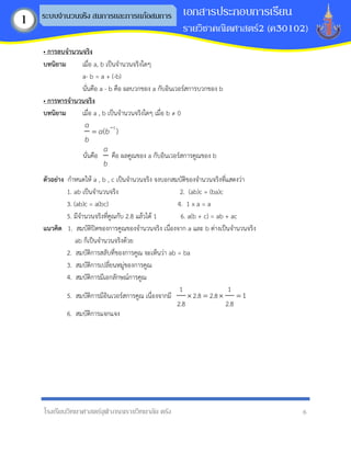 โรงเรียนวิทยาศาสตร์จุฬาภรณราชวิทยาลัย ตรัง 6
เอกสารประกอบการเรียน
รายวิชาคณิตศาสตร์2 (ค30102)
ระบบจานวนจริง สมการและการแก้อสมการ
1
• กำรลบจำนวนจริง
บทนิยำม เมื่อ a, b เป็นจานวนจริงใดๆ
a- b = a + (-b)
นั่นคือ a - b คือ ผลบวกของ a กับอินเวอร์สการบวกของ b
• กำรหำรจำนวนจริง
บทนิยำม เมื่อ a , b เป็นจานวนจริงใดๆ เมื่อ b ≠ 0
1
( )
a
a b
b
−
=
นั่นคือ
a
b
คือ ผลคูณของ a กับอินเวอร์สการคูณของ b
ตัวอย่ำง กาหนดให้ a , b , c เป็นจานวนจริง จงบอกสมบัติของจานวนจริงที่แสดงว่า
1. ab เป็นจานวนจริง 2. (ab)c = (ba)c
3. (ab)c = a(bc) 4. 1 x a = a
5. มีจานวนจริงที่คูณกับ 2.8 แล้วได้ 1 6. a(b + c) = ab + ac
แนวคิด 1. สมบัติปิดของการคูณของจานวนจริง เนื่องจาก a และ b ต่างเป็นจานวนจริง
ab ก็เป็นจานวนจริงด้วย
2. สมบัติการสลับที่ของการคูณ จะเห็นว่า ab = ba
3. สมบัติการเปลี่ยนหมู่ของการคูณ
4. สมบัติการมีเอกลักษณ์การคูณ
5. สมบัติการมีอินเวอร์สการคูณ เนื่องจากมี
1 1
2.8 2.8
2.8 2.8
1
 =  =
6. สมบัติการแจกแจง
 