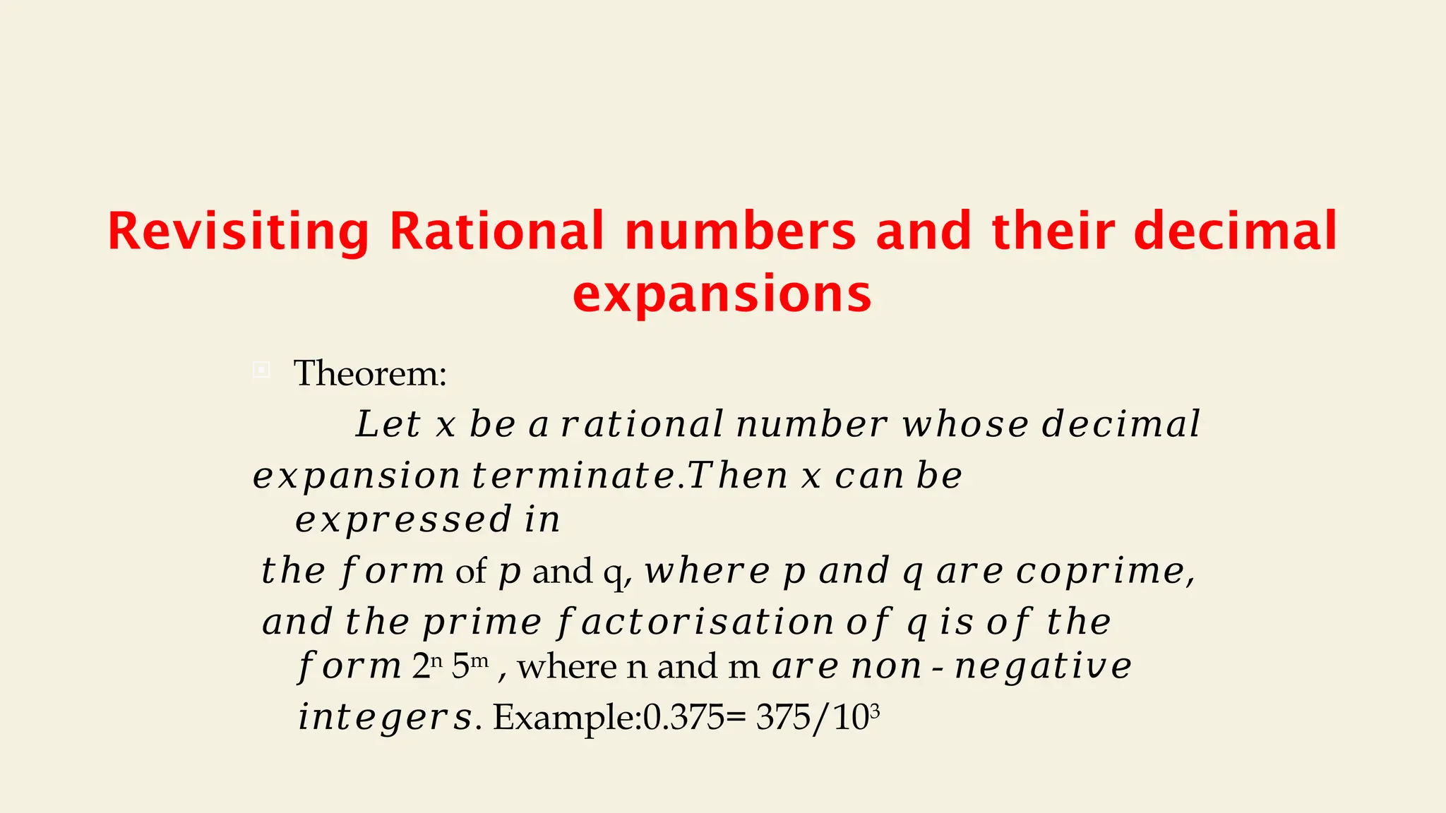 Revisiting Rational numbers and their decimal
expansions
 Theorem:
𝐿𝑒𝑡 𝑥 𝑏𝑒 𝑎 𝑟𝑎𝑡𝑖𝑜𝑛𝑎𝑙 𝑛𝑢𝑚𝑏𝑒𝑟 𝑤ℎ𝑜𝑠𝑒 𝑑𝑒𝑐𝑖𝑚𝑎𝑙
𝑒𝑥𝑝𝑎𝑛𝑠𝑖𝑜𝑛 𝑡𝑒𝑟𝑚𝑖𝑛𝑎𝑡𝑒.𝑇ℎ𝑒𝑛 𝑥 𝑐𝑎𝑛 𝑏𝑒
𝑒𝑥𝑝𝑟𝑒𝑠𝑠𝑒𝑑 𝑖𝑛
𝑡ℎ𝑒 𝑓𝑜𝑟𝑚 of and q, ,
𝑝 𝑤ℎ𝑒𝑟𝑒 𝑝 𝑎𝑛𝑑 𝑞 𝑎𝑟𝑒 𝑐𝑜𝑝𝑟𝑖𝑚𝑒
𝑎𝑛𝑑 𝑡ℎ𝑒 𝑝𝑟𝑖𝑚𝑒 𝑓𝑎𝑐𝑡𝑜𝑟𝑖𝑠𝑎𝑡𝑖𝑜𝑛 𝑜𝑓 𝑞 𝑖𝑠 𝑜𝑓 𝑡ℎ𝑒
𝑓𝑜𝑟𝑚 2n
5m
, where n and m -
𝑎𝑟𝑒 𝑛𝑜𝑛 𝑛𝑒𝑔𝑎𝑡𝑖𝑣𝑒
𝑖𝑛𝑡𝑒𝑔𝑒𝑟𝑠. Example:0.375= 375/103
 