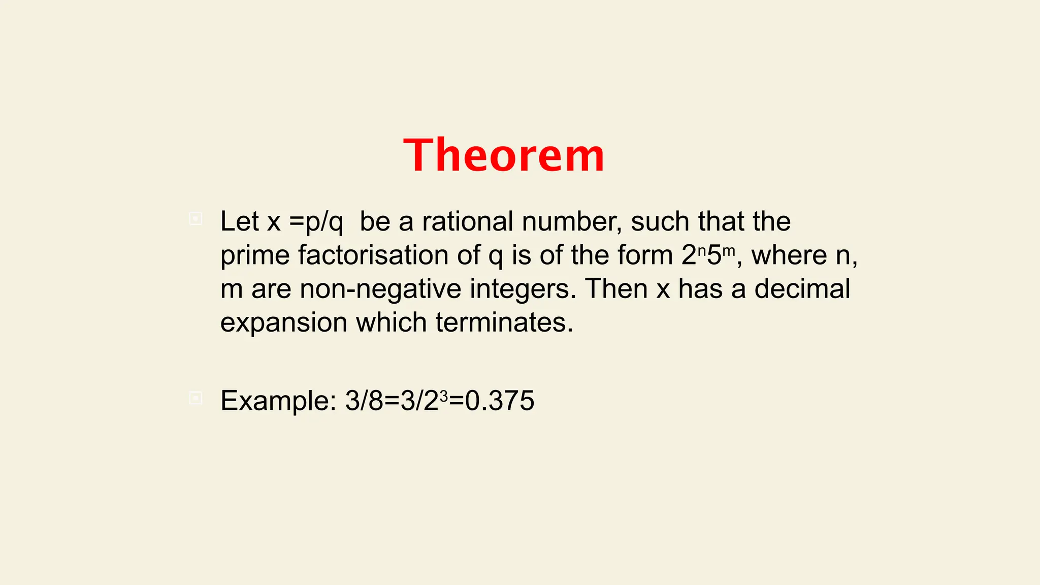 Theorem
 Let x =p/q be a rational number, such that the
prime factorisation of q is of the form 2n
5m
, where n,
m are non-negative integers. Then x has a decimal
expansion which terminates.
 Example: 3/8=3/23
=0.375
 