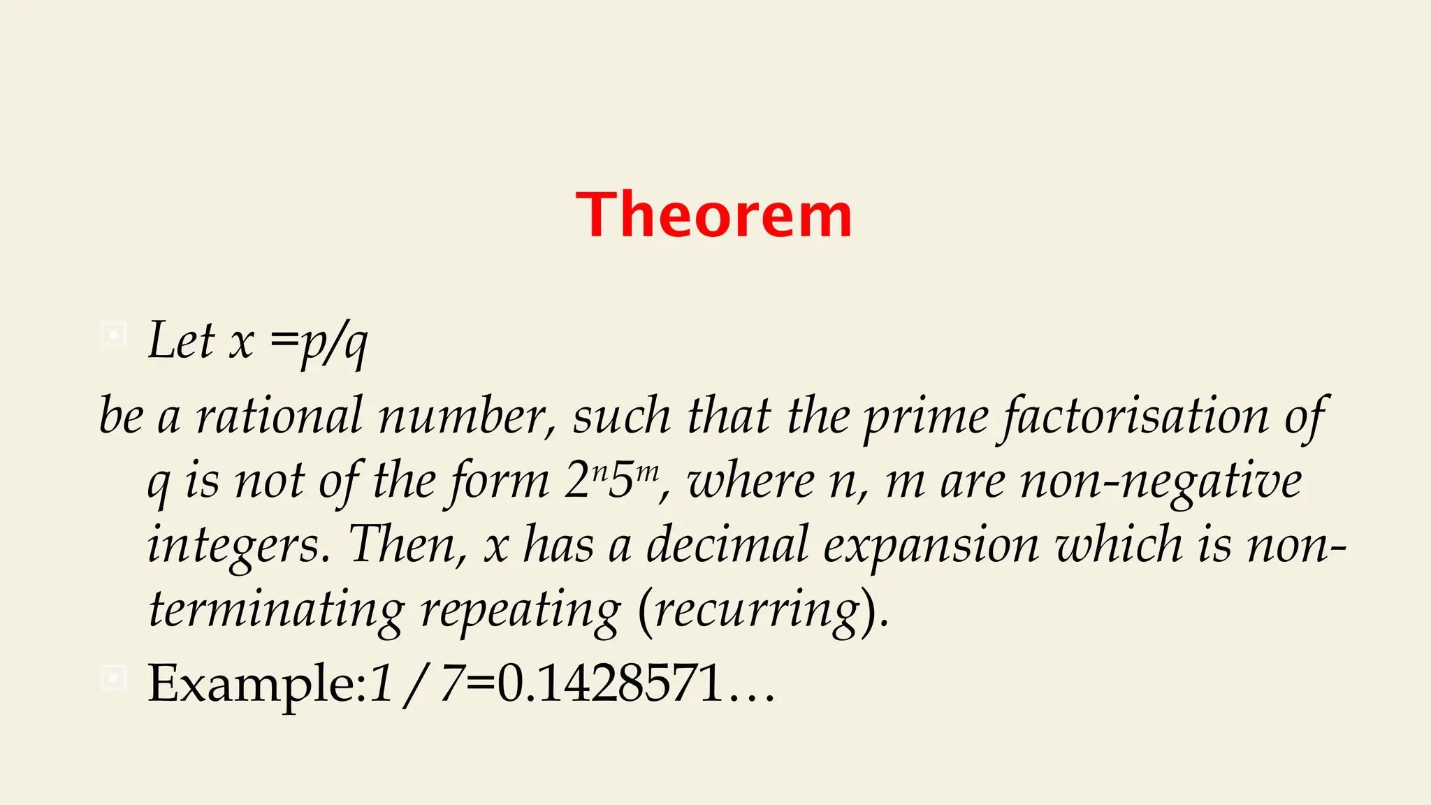 Theorem
 Let x =p/q
be a rational number, such that the prime factorisation of
q is not of the form 2n
5m
, where n, m are non-negative
integers. Then, x has a decimal expansion which is non-
terminating repeating (recurring).
 Example:1 / 7=0.1428571…
 