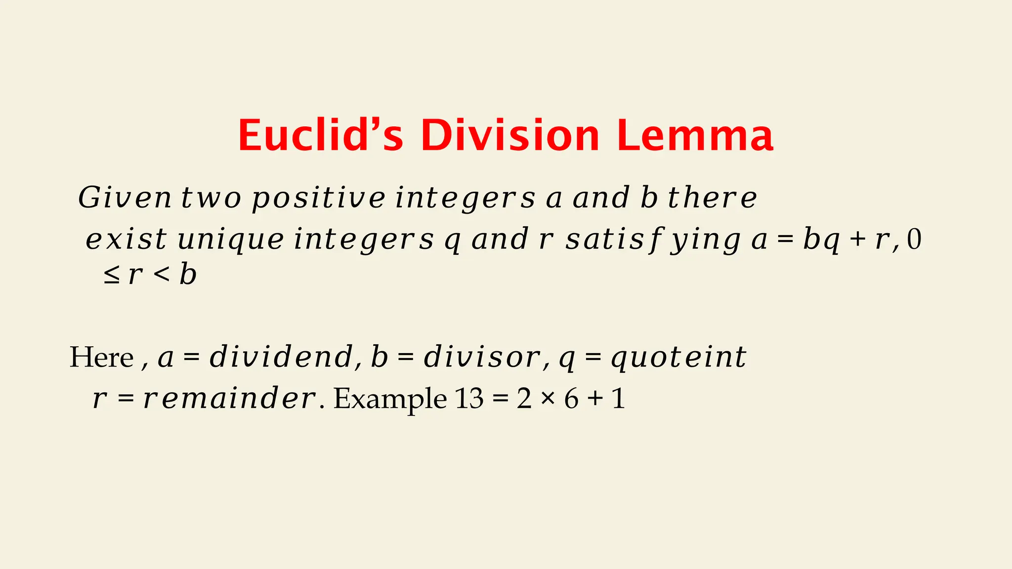Euclid’s Division Lemma
𝐺𝑖𝑣𝑒𝑛 𝑡𝑤𝑜 𝑝𝑜𝑠𝑖𝑡𝑖𝑣𝑒 𝑖𝑛𝑡𝑒𝑔𝑒𝑟𝑠 𝑎 𝑎𝑛𝑑 𝑏 𝑡ℎ𝑒𝑟𝑒
𝑒𝑥𝑖𝑠𝑡 𝑢𝑛𝑖𝑞𝑢𝑒 𝑖𝑛𝑡𝑒𝑔𝑒𝑟𝑠 𝑞 𝑎𝑛𝑑 𝑟 𝑠𝑎𝑡𝑖𝑠𝑓𝑦𝑖𝑛𝑔 𝑎 = + , 0
𝑏𝑞 𝑟
≤ <
𝑟 𝑏
Here , = , = , =
𝑎 𝑑𝑖𝑣𝑖𝑑𝑒𝑛𝑑 𝑏 𝑑𝑖𝑣𝑖𝑠𝑜𝑟 𝑞 𝑞𝑢𝑜𝑡𝑒𝑖𝑛𝑡
𝑟 = . Example 13 = 2 × 6 + 1
𝑟𝑒𝑚𝑎𝑖𝑛𝑑𝑒𝑟
 