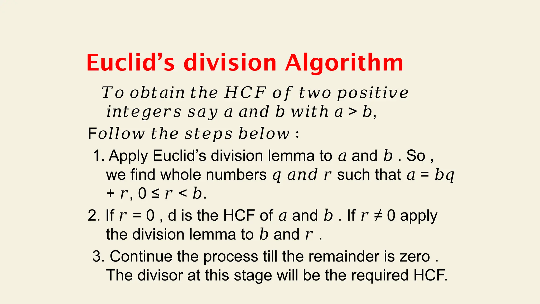Euclid’s division Algorithm
𝑇𝑜 𝑜𝑏𝑡𝑎𝑖𝑛 𝑡ℎ𝑒 𝐻𝐶𝐹 𝑜𝑓 𝑡𝑤𝑜 𝑝𝑜𝑠𝑖𝑡𝑖𝑣𝑒
𝑖𝑛𝑡𝑒𝑔𝑒𝑟𝑠 𝑠𝑎𝑦 𝑎 𝑎𝑛𝑑 𝑏 𝑤𝑖𝑡ℎ 𝑎 > ,
𝑏
F𝑜𝑙𝑙𝑜𝑤 𝑡ℎ𝑒 𝑠𝑡𝑒𝑝𝑠 𝑏𝑒𝑙𝑜𝑤 ∶
1. Apply Euclid’s division lemma to and . So ,
𝑎 𝑏
we find whole numbers such that =
𝑞 𝑎𝑛𝑑 𝑟 𝑎 𝑏𝑞
+ , 0 ≤ < .
𝑟 𝑟 𝑏
2. If = 0 , d is the HCF of and . If ≠ 0 apply
𝑟 𝑎 𝑏 𝑟
the division lemma to and .
𝑏 𝑟
3. Continue the process till the remainder is zero .
The divisor at this stage will be the required HCF.
 