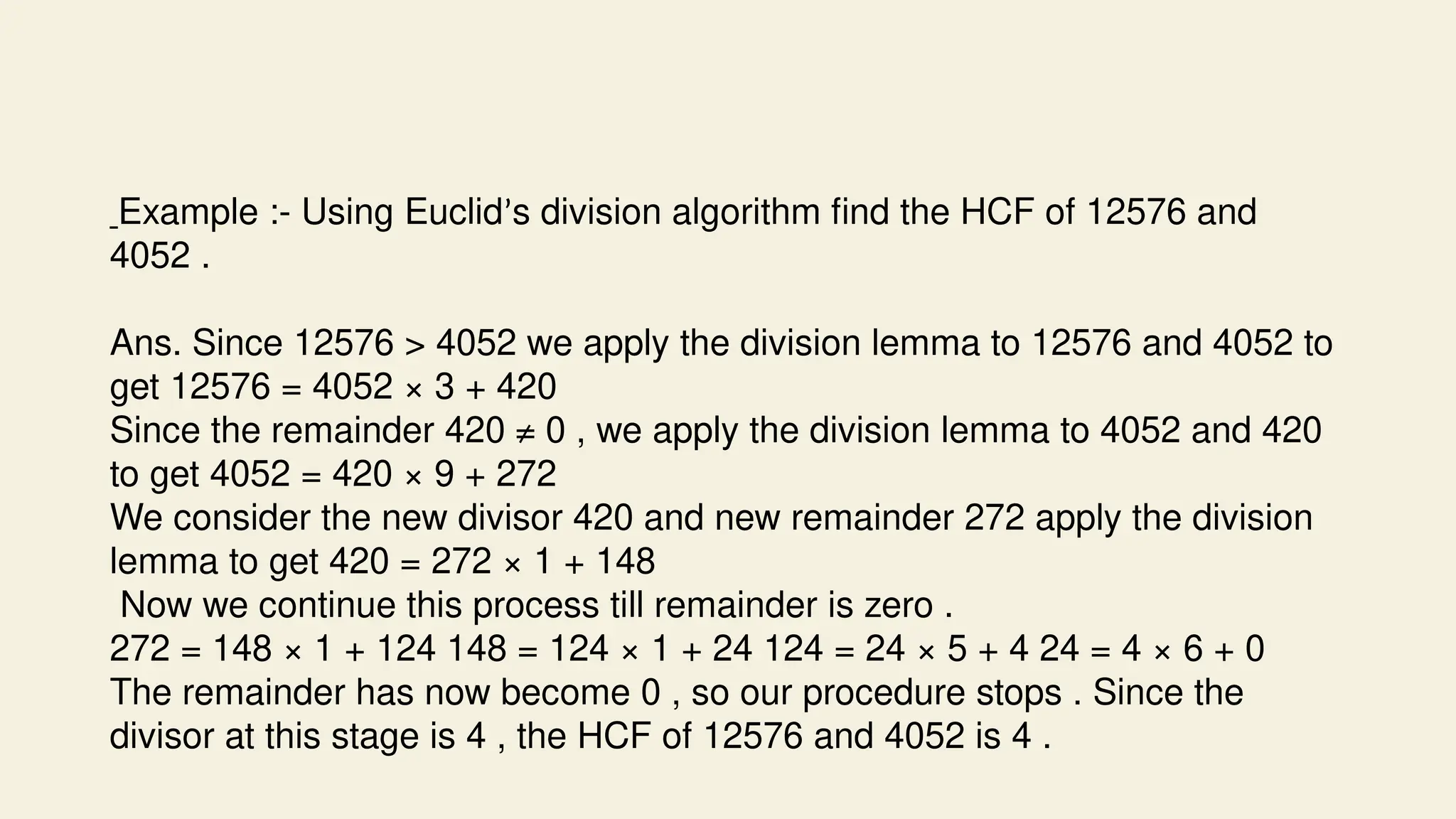 Example :- Using Euclid’s division algorithm find the HCF of 12576 and
4052 .
Ans. Since 12576 > 4052 we apply the division lemma to 12576 and 4052 to
get 12576 = 4052 × 3 + 420
Since the remainder 420 ≠ 0 , we apply the division lemma to 4052 and 420
to get 4052 = 420 × 9 + 272
We consider the new divisor 420 and new remainder 272 apply the division
lemma to get 420 = 272 × 1 + 148
Now we continue this process till remainder is zero .
272 = 148 × 1 + 124 148 = 124 × 1 + 24 124 = 24 × 5 + 4 24 = 4 × 6 + 0
The remainder has now become 0 , so our procedure stops . Since the
divisor at this stage is 4 , the HCF of 12576 and 4052 is 4 .
 