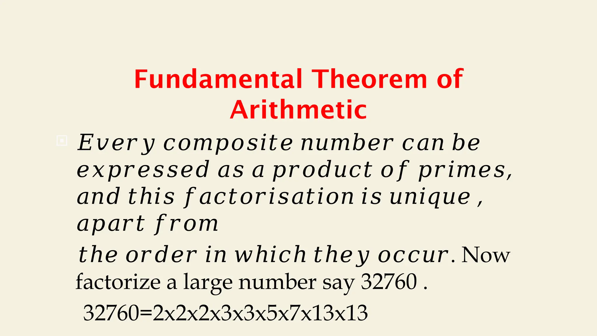 Fundamental Theorem of
Arithmetic
 𝐸𝑣𝑒𝑟𝑦 𝑐𝑜𝑚𝑝𝑜𝑠𝑖𝑡𝑒 𝑛𝑢𝑚𝑏𝑒𝑟 𝑐𝑎𝑛 𝑏𝑒
𝑒𝑥𝑝𝑟𝑒𝑠𝑠𝑒𝑑 𝑎𝑠 𝑎 𝑝𝑟𝑜𝑑𝑢𝑐𝑡 𝑜𝑓 𝑝𝑟𝑖𝑚𝑒𝑠,
,
𝑎𝑛𝑑 𝑡ℎ𝑖𝑠 𝑓𝑎𝑐𝑡𝑜𝑟𝑖𝑠𝑎𝑡𝑖𝑜𝑛 𝑖𝑠 𝑢𝑛𝑖𝑞𝑢𝑒
𝑎𝑝𝑎𝑟𝑡 𝑓𝑟𝑜𝑚
𝑡ℎ𝑒 𝑜𝑟𝑑𝑒𝑟 𝑖𝑛 𝑤ℎ𝑖𝑐ℎ 𝑡ℎ𝑒𝑦 𝑜𝑐𝑐𝑢𝑟. Now
factorize a large number say 32760 .
32760=2x2x2x3x3x5x7x13x13
 