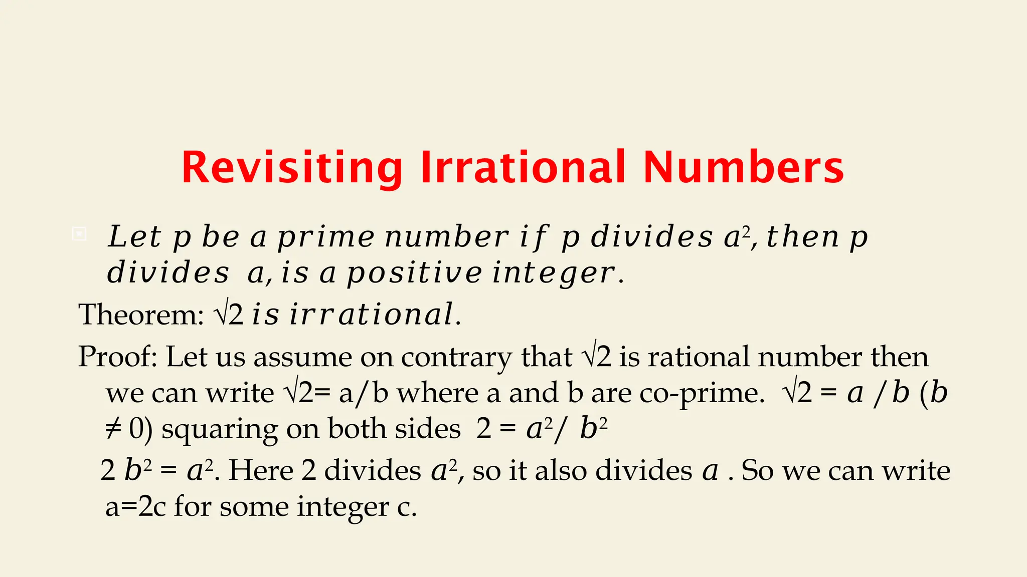 Revisiting Irrational Numbers
 𝐿𝑒𝑡 𝑝 𝑏𝑒 𝑎 𝑝𝑟𝑖𝑚𝑒 𝑛𝑢𝑚𝑏𝑒𝑟 𝑖𝑓 𝑝 𝑑𝑖𝑣𝑖𝑑𝑒𝑠 𝑎2
, 𝑡ℎ𝑒𝑛 𝑝
, .
𝑑𝑖𝑣𝑖𝑑𝑒𝑠 𝑎 𝑖𝑠 𝑎 𝑝𝑜𝑠𝑖𝑡𝑖𝑣𝑒 𝑖𝑛𝑡𝑒𝑔𝑒𝑟
Theorem: √2 .
𝑖𝑠 𝑖𝑟𝑟𝑎𝑡𝑖𝑜𝑛𝑎𝑙
Proof: Let us assume on contrary that √2 is rational number then
we can write √2= a/b where a and b are co-prime. √2 = / (
𝑎 𝑏 𝑏
≠ 0) squaring on both sides 2 = 𝑎2
/ 𝑏2
2 𝑏2
= 𝑎2
. Here 2 divides 𝑎2
, so it also divides . So we can write
𝑎
a=2c for some integer c.
 