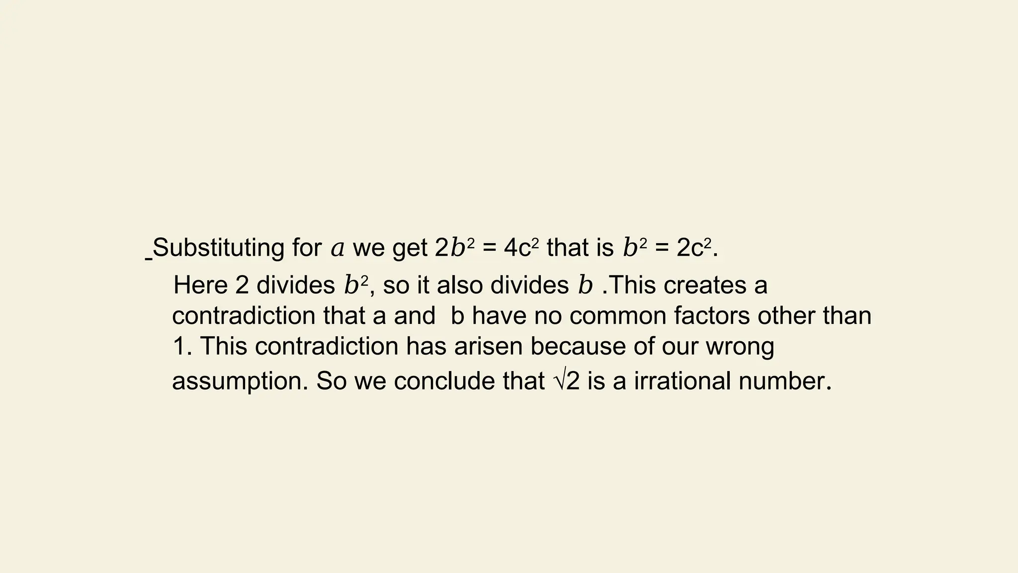 Substituting for we get 2
𝑎 𝑏2
= 4c2
that is 𝑏2
= 2c2
.
Here 2 divides 𝑏2
, so it also divides .This creates a
𝑏
contradiction that a and b have no common factors other than
1. This contradiction has arisen because of our wrong
assumption. So we conclude that √2 is a irrational number.
 