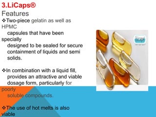 3.LiCaps®
Features
Two-piece gelatin as well as
HPMC
capsules that have been
specially
designed to be sealed for secure
containment of liquids and semi
solids.
In combination with a liquid fill,
provides an attractive and viable
dosage form, particularly for
poorly
soluble compounds.
The use of hot melts is also
viable
 