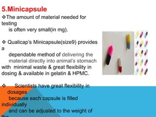 5.Minicapsule
The amount of material needed for
testing
is often very small(in mg).
 Qualicap’s Minicapsule(size9) provides
a
dependable method of delivering the
material directly into animal’s stomach
with minimal waste & great flexibility in
dosing & available in gelatin & HPMC.
 Scientists have great flexibility in
dosages
because each capsule is filled
individually
and can be adjusted to the weight of
 