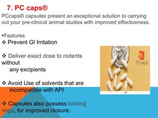 7. PC caps®
PCcaps® capsules present an exceptional solution to carrying
out your pre-clinical animal studies with improved effectiveness.
Features
 Prevent GI Irritation
 Deliver exact dose to rodents
without
any excipients
 Avoid Use of solvents that are
incompatible with API
 Capsules also possess locking
rings, for improved closure.
 