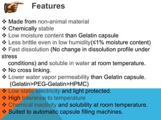 Features
 Made from non-animal material
 Chemically stable
 Low moisture content than Gelatin capsule
 Less brittle even in low humidity(≤1% moisture content)
 Fast dissolution (No change in dissolution profile under
stress
conditions) and soluble in water at room temperature.
 No cross linking.
 Lower water vapor permeability than Gelatin capsule.
(Gelatin>PEG-Gelatin>HPMC)
 Low static electricity and light protected.
 High tolerance to temperature
 Chemical inactivity and solubility at room temperature.
 Suited to automatic capsule filling machines.
 