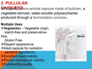 2. PULLULAN
CAPSULES
NPcaps®, a non-animal capsule made of pullulan, a
vegetable-derived, water-soluble polysaccharide
produced through a fermentation process.
Multiple Uses
Vegetarian – Vegetable origin,
starch-free and preservative-
free,
Gluten Free
Elegant appearance
Ideal capsule for oxidation
sensitive ingredients
Excellent machinability
Proven commercial viability
Outstanding quality
 