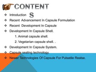  Introduction
 Recent Advancement In Capsule Formulation
 Recent Development In Capsule
 Development In Capsule Shell.
1. Animal capsule shell.
2. Vegetarian capsule shell. .
 Development In Capsule System.
 Capsule sealing technology.
 Newer Technologies Of Capsule For Pulsatile Realse.
 
