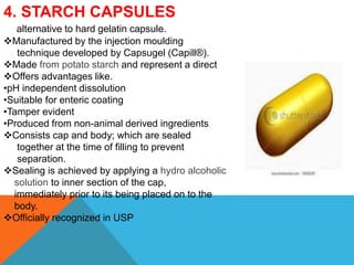 4. STARCH CAPSULES
alternative to hard gelatin capsule.
Manufactured by the injection moulding
technique developed by Capsugel (Capill®).
Made from potato starch and represent a direct
Offers advantages like.
•pH independent dissolution
•Suitable for enteric coating
•Tamper evident
•Produced from non-animal derived ingredients
Consists cap and body; which are sealed
together at the time of filling to prevent
separation.
Sealing is achieved by applying a hydro alcoholic
solution to inner section of the cap,
immediately prior to its being placed on to the
body.
Officially recognized in USP
 