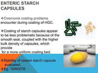 ENTERIC STARCH
CAPSULES
Overcome coating problems
encounter during coating of HGC.
Coating of starch capsules appear
to be less problematic because of the
smooth seal, coupled with the higher
bulk density of capsules, which
provide
for a more uniform coating bed.
Stability of coated starch capsule
evaluated.
Eg. TARGIT®
 