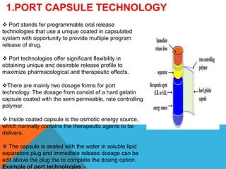 1.PORT CAPSULE TECHNOLOGY
 Port stands for programmable oral release
technologies that use a unique coated in capsulated
system with opportunity to provide multiple program
release of drug.
 Port technologies offer significant flexibility in
obtaining unique and desirable release profile to
maximize pharmacological and therapeutic effects.
There are mainly two dosage forms for port
technology. The dosage from consist of a hard gelatin
capsule coated with the semi permeable, rate controlling
polymer.
 Inside coated capsule is the osmotic energy source,
which normally contains the therapeutic agents to be
delivers.
 The capsule is sealed with the water in soluble lipid
separators plug and immediate release dosage can be
edit above the plug the to complete the dosing option.
Example of port technologies:-
 