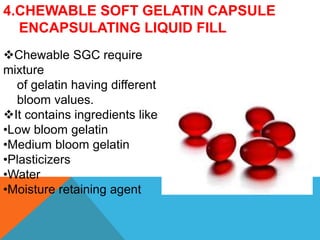4.CHEWABLE SOFT GELATIN CAPSULE
ENCAPSULATING LIQUID FILL
Chewable SGC require
mixture
of gelatin having different
bloom values.
It contains ingredients like
•Low bloom gelatin
•Medium bloom gelatin
•Plasticizers
•Water
•Moisture retaining agent
 