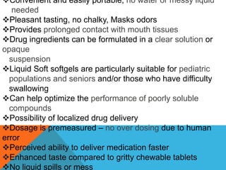 Convenient and easily portable; no water or messy liquid
needed
Pleasant tasting, no chalky, Masks odors
Provides prolonged contact with mouth tissues
Drug ingredients can be formulated in a clear solution or
opaque
suspension
Liquid Soft softgels are particularly suitable for pediatric
populations and seniors and/or those who have difficulty
swallowing
Can help optimize the performance of poorly soluble
compounds
Possibility of localized drug delivery
Dosage is premeasured – no over dosing due to human
error
Perceived ability to deliver medication faster
Enhanced taste compared to gritty chewable tablets
No liquid spills or mess
 