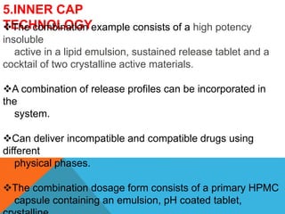 5.INNER CAP
TECHNOLOGY
The combination example consists of a high potency
insoluble
active in a lipid emulsion, sustained release tablet and a
cocktail of two crystalline active materials.
A combination of release profiles can be incorporated in
the
system.
Can deliver incompatible and compatible drugs using
different
physical phases.
The combination dosage form consists of a primary HPMC
capsule containing an emulsion, pH coated tablet,
 
