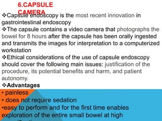 6.CAPSULE
CAMERA
Capsule endoscopy is the most recent innovation in
gastrointestinal endoscopy
The capsule contains a video camera that photographs the
bowel for 8 hours after the capsule has been orally ingested
and transmits the images for interpretation to a computerized
workstation
Ethical considerations of the use of capsule endoscopy
should cover the following main issues: justification of the
procedure, its potential benefits and harm, and patient
autonomy.
Advantages
• painless
• does not require sedation
•easy to perform and for the first time enables
exploration of the entire small bowel at high
 