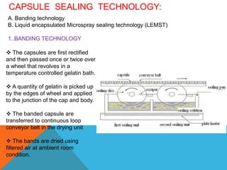 CAPSULE SEALING TECHNOLOGY:
A. Banding technology
B. Liquid encapsulated Microspray sealing technology (LEMST)
1..BANDING TECHNOLOGY
 The capsules are first rectified
and then passed once or twice over
a wheel that revolves in a
temperature controlled gelatin bath.
 A quantity of gelatin is picked up
by the edges of wheel and applied
to the junction of the cap and body.
 The banded capsule are
transferred to continuous loop
conveyor belt in the drying unit
 The bands are dried using
filtered air at ambient room
condition.
 