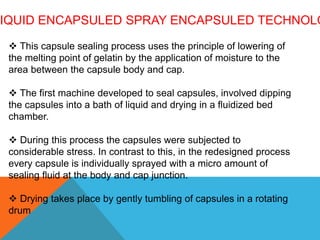IQUID ENCAPSULED SPRAY ENCAPSULED TECHNOLO
 This capsule sealing process uses the principle of lowering of
the melting point of gelatin by the application of moisture to the
area between the capsule body and cap.
 The first machine developed to seal capsules, involved dipping
the capsules into a bath of liquid and drying in a fluidized bed
chamber.
 During this process the capsules were subjected to
considerable stress. In contrast to this, in the redesigned process
every capsule is individually sprayed with a micro amount of
sealing fluid at the body and cap junction.
 Drying takes place by gently tumbling of capsules in a rotating
drum
 