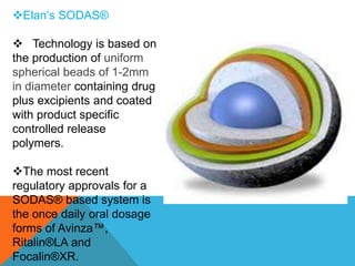 Elan’s SODAS®
 Technology is based on
the production of uniform
spherical beads of 1-2mm
in diameter containing drug
plus excipients and coated
with product specific
controlled release
polymers.
The most recent
regulatory approvals for a
SODAS® based system is
the once daily oral dosage
forms of Avinza™,
Ritalin®LA and
Focalin®XR.
 