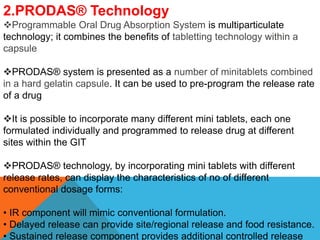2.PRODAS® Technology
Programmable Oral Drug Absorption System is multiparticulate
technology; it combines the benefits of tabletting technology within a
capsule
PRODAS® system is presented as a number of minitablets combined
in a hard gelatin capsule. It can be used to pre-program the release rate
of a drug
It is possible to incorporate many different mini tablets, each one
formulated individually and programmed to release drug at different
sites within the GIT
PRODAS® technology, by incorporating mini tablets with different
release rates, can display the characteristics of no of different
conventional dosage forms:
• IR component will mimic conventional formulation.
• Delayed release can provide site/regional release and food resistance.
• Sustained release component provides additional controlled release
 