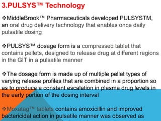 3.PULSYS™ Technology
MiddleBrook™ Pharmaceuticals developed PULSYSTM,
an oral drug delivery technology that enables once daily
pulsatile dosing
PULSYS™ dosage form is a compressed tablet that
contains pellets, designed to release drug at different regions
in the GIT in a pulsatile manner
The dosage form is made up of multiple pellet types of
varying release profiles that are combined in a proportion so
as to produce a constant escalation in plasma drug levels in
the early portion of the dosing interval
Moxatag™ tablets contains amoxicillin and improved
bactericidal action in pulsatile manner was observed as
 