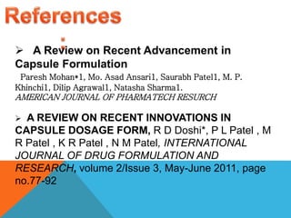  A Review on Recent Advancement in
Capsule Formulation
Paresh Mohan*1, Mo. Asad Ansari1, Saurabh Patel1, M. P.
Khinchi1, Dilip Agrawal1, Natasha Sharma1.
AMERICAN JOURNAL OF PHARMATECH RESURCH
 A REVIEW ON RECENT INNOVATIONS IN
CAPSULE DOSAGE FORM, R D Doshi*, P L Patel , M
R Patel , K R Patel , N M Patel, INTERNATIONAL
JOURNAL OF DRUG FORMULATION AND
RESEARCH, volume 2/Issue 3, May-June 2011, page
no.77-92
 